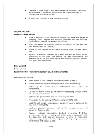 • Lead one or more projects with external service providers, conducting
applied research as well as development services in the area of
conformance control technology.
• Training and coaching of less experienced staff.
JUN 2009 – DEC 2009
TANMIA OIL COMPANY - EGYPT
• Work in Tanmia on loan bases from Bapetco and work with Vegas oil
company and prepare the workover proposals for East Ghazalat
concession to prepare the wells for production.
• Study and select the optimum artificial lift method for East Ghazalat
field within Vegas Oil Company.
• Follow up the preparation for water flooding project in NW Gemsa
field.
• Working in EDISON company as a field manager to follow up the
production in the plant and monitor the well performance and
evaluate the sucker rod performance and chemical injection skids for
pour point and Demulsifier
2005 – JUN 2009
BAPETCO, EGYPT
SENIOR PRODUCTION TECHNOLOGY ENGINEER (OIL / GAS RESERVOIRS)
Responsibilities include:
• Team leader of Well reservoir management team ( WRM )
• Follow up the gas lift wells from production point operationally
• Follow up the sucker pumps performance and analyse its
performance.
• Discuss and follow up the gas lift wells troubleshooting such as bottom
hole survey, salt problems, …
• Optimize the gas injection rate for optimum production.
• Preparation for the coming ESP pump design in NEAG field.
• Lead the well integrity management system in order to safeguard the
long term well integrity.
• Leading production technology staff for the competence plan and
career development plan
• Reviews workover, completion, Sidetrack / re-entry & drilling
programmes. Includes reviewing well performance in association with
the geologists and reservoir engineers in order to recommend
optimum programme with the objective of improving production
performance and reducing costs.
3 of 9
 