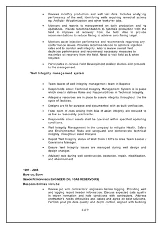 • Reviews monthly production and well test data. Includes analyzing
performance of the well, identifying wells requiring remedial actions
eg. Artificial- lift/optimization and other workover jobs.
• Monitors and reports to management on daily production and rig
operations. Provide recommendations to optimize production from the
field to improve oil recovery from the field. Also to provide
recommendations to reduce flaring to achieve zero flaring target.
• Monitors water injection performance and recommends regarding any
conformance issues. Provides recommendation to optimize injection
rates and to monitor well integrity. Also to review overall field
depletion performance and recommend necessary measures to
maximize oil recovery from the field. Need to visit field as & when
required.
• Participates in carious Field Development related studies and presents
to the management.
Well Integrit y manage me n t syste m
• Team leader of well integrity management team in Bapetco
• Responsible about Technical Integrity Management System is in place
which clearly defines Roles and Responsibilities in Technical Integrity.
• Adequate resources are in place to assure integrity throughout the life
cycle of facilities.
• Designs are fit for purpose and documented with as-built verification.
• Focal point of risks arising from loss of asset integrity are reduced to
as low as reasonably practicable.
• Responsible about assets shall be operated within specified operating
conditions.
• Well Integrity Management in the company to mitigate Health, Safety
and Environmental Risks and safeguard and demonstrate technical
integrity throughout asset lifecycle
• Report Well Integrity status of Well Stock / KPI’s to Area Team Leader /
Operations Manager.
• Ensure Well Integrity issues are managed during well design and
design changes
• Advisory role during well construction, operation, repair, modification,
and abandonment
1997 – 2005
BAPETCO, EGYPT
SENIOR PETROPHYSICS ENGINEER (OIL / GAS RESERVOIRS)
Responsibilities include:
• Review job with contractors’ engineers before logging. Providing well
and logging report header information. Discuss expected data quality
in known formation and hole conditions with contractors. Address
contractor's needs difficulties and issues and agree on best solutions.
Perform post job data quality and depth control, aligned with building
4 of 9
 