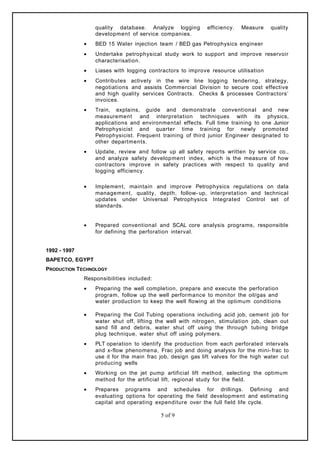 quality database. Analyze logging efficiency. Measure quality
development of service companies.
• BED 15 Water injection team / BED gas Petrophysics engineer
• Undertake petrophysical study work to support and improve reservoir
characterisation.
• Liases with logging contractors to improve resource utilisation
• Contributes actively in the wire line logging tendering, strategy,
negotiations and assists Commercial Division to secure cost effective
and high quality services Contracts. Checks & processes Contractors’
invoices.
• Train, explains, guide and demonstrate conventional and new
measurement and interpretation techniques with its physics,
applications and environmental effects. Full time training to one Junior
Petrophysicist and quarter time training for newly promoted
Petrophysicist. Frequent training of third junior Engineer designated to
other departments.
• Update, review and follow up all safety reports written by service co.,
and analyze safety development index, which is the measure of how
contractors improve in safety practices with respect to quality and
logging efficiency.
• Implement, maintain and improve Petrophysics regulations on data
management, quality, depth, follow- up, interpretation and technical
updates under Universal Petrophysics Integrated Control set of
standards.
• Prepared conventional and SCAL core analysis programs, responsible
for defining the perforation interval.
1992 - 1997
BAPETCO, EGYPT
PRODUCTION TECHNOLOGY
Responsibilities included:
• Preparing the well completion, prepare and execute the perforation
program, follow up the well performance to monitor the oil/gas and
water production to keep the well flowing at the optimum conditions
• Preparing the Coil Tubing operations including acid job, cement job for
water shut off, lifting the well with nitrogen, stimulation job, clean out
sand fill and debris, water shut off using the through tubing bridge
plug technique, water shut off using polymers.
• PLT operation to identify the production from each perforated intervals
and x-flow phenomena, Frac job and doing analysis for the mini- frac to
use it for the main frac job, design gas lift valves for the high water cut
producing wells
• Working on the jet pump artificial lift method, selecting the optimum
method for the artificial lift, regional study for the field.
• Prepares programs and schedules for drillings. Defining and
evaluating options for operating the field development and estimating
capital and operating expenditure over the full field life cycle.
5 of 9
 