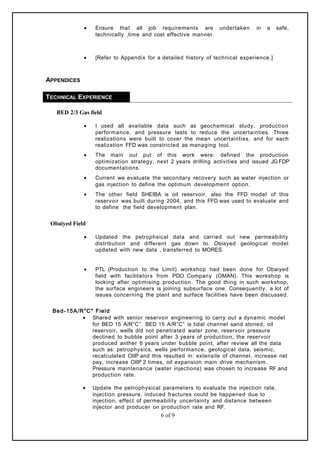 • Ensure that all job requirements are undertaken in a safe,
technically ,time and cost effective manner.
• [Refer to Appendix for a detailed history of technical experience.]
APPENDICES
TECHNICAL EXPERIENCE
BED 2/3 Gas field
• I used all available data such as geochemical study, production
performance, and pressure tests to reduce the uncertainties. Three
realizations were built to cover the mean uncertainties, and for each
realization FFD was constricted as managing tool.
• The main out put of this work were: defined the production
optimization strategy, next 2 years drilling activities and issued JG FDP
documentations.
• Current we evaluate the secondary recovery such as water injection or
gas injection to define the optimum development option.
• The other field SHEIBA is oil reservoir, also the FFD model of this
reservoir was built during 2004, and this FFD was used to evaluate and
to define the field development plan.
Obaiyed Field
• Updated the petrophsical data and carried out new permeability
distribution and different gas down to. Obiayed geological model
updated with new data , transferred to MORES.
• PTL (Production to the Limit) workshop had been done for Obaiyed
field with facilitators from PDO Company (OMAN). This workshop is
looking after optimising production. The good thing in such workshop,
the surface engineers is joining subsurface one. Consequently, a lot of
issues concerning the plant and surface facilities have been discussed.
Bed-15A/R"C" Field
• Shared with senior reservoir engineering to carry out a dynamic model
for BED 15 A/R”C”. BED 15 A/R”C” is tidal channel sand stoned, oil
reservoir, wells did not penetrated water zone, reservoir pressure
declined to bubble point after 3 years of production, the reservoir
produced anther 6 years under bubble point, after review all the data
such as: petrophysics, wells performance, geological data, seismic,
recalculated OIIP and this resulted in: extensile of channel, increase net
pay, increase OIIP 2 times, oil expansion main drive mechanism.
Pressure maintenance (water injections) was chosen to increase RF and
production rate.
• Update the petrophysical parameters to evaluate the injection rate,
injection pressure, induced fractures could be happened due to
injection, effect of permeability uncertainty and distance between
injector and producer on production rate and RF.
6 of 9
 