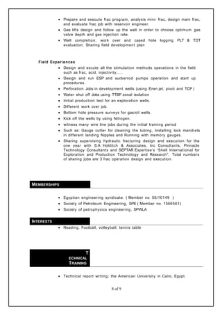 • Prepare and execute frac program, analysis mini- frac, design main frac,
and evaluate frac job with reservoir engineer.
• Gas lifts design and follow up the well in order to choose optimum gas
valve depth and gas injection rate.
• Well completion; work over and cased hole logging PLT & TDT
evaluation. Sharing field development plan
Field Experiences
• Design and excute all the stimulation methods operations in the field
such as frac, acid, injectivity,….
• Design and run ESP and suckerrod pumps operation and start up
procedures.
• Perforation Jobs in development wells (using Ener-jet, pivot and TCP )
• Water shut off Jobs using TTBP zonal isolation
• Initial production test for an exploration wells.
• Different work over job.
• Bottom hole pressure surveys for gas/oil wells.
• Kick off the wells by using Nitrogen.
• witness many wire line jobs during the initial training period
• Such as: Gauge cutter for cleaning the tubing, Installing lock mandrels
in different landing Nipples and Running with memory gauges.
• Sharing supervising hydraulic fracturing design and execution for the
one year with S.A Holditch & Associates, Inc Consultants, Pinnacle
Technology Consultants and SEPTAR Expertise’s “Shell International for
Exploration and Production Technology and Research”. Total numbers
of sharing jobs are 3 frac operation design and execution.
MEMBERSHIPS
• Egyptian engineering syndicate. ( Member no. 05/10149 )
• Society of Petroleum Engineering, SPE ( Member no. 1566561)
• Society of petrophysics engineering, SPWLA
INTERESTS
• Reading, Football, volleyball, tennis table
T
ECHNICAL
TRAINING
• Technical report writing; the American University in Cairo, Egypt.
8 of 9
 