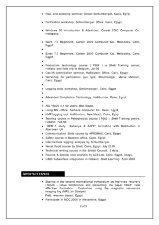 • Frac. and acidizing seminar; Dowel Schlumberger, Cairo, Egypt.
• Perforation workshop; Schlumberger Office; Cairo; Egypt
• Windows 95 introduction & Advanced; Career 2000 Computer Co.,
Heliopolis,
• Word 7.0 Beginners; Career 2000 Computer Co., Heliopolis, Cairo,
Egypt.
•
• Excel 7.0 Beginners; Career 2000 Computer Co., Heliopolis, Cairo,
Egypt.
•
• Production technology course ( P264 ) in Shell Training center;
Holland and field trip to Belgium, Jan 96
• Gas lift optimization seminar, Halliburton Office, Cairo, Egypt
• Workshop for perforation gun type, Shlumberger, Marsa Matrouh,
Cairo, Egypt
•
• Logging tools workshop, Schlumberger, Cairo, Egypt
•
• Advanced Completion Technology, Halliburton, Cairo, Egypt
•
• AIX / 6000 4.1 for users; IBM, Egypt.
• Using MS - office; Sarhank Computer Co., Cairo, Egypt.
• NMR logging tool. Halliburton, New Maadi, Cairo, Egypt
• Training course in Petrophysics course ( P262 ), Shell Training centre,
Holland, Feb 98
• BED 1 study Bahariya & A/R”F” formation with Halliburton in
Aberdeen UK
• Communication Skills course by APROMAC, Cairo, Egypt
• Safety course in Bapetco office, Cairo, Egypt.
• Intermediate logging analysis by Schlumberger
• Water flood course by Shell, Cairo, Egypt, July 2010
• Technical writing course in the British Council, 5 days,
• Routine & Special core analysis by ACS Lab, Cairo, Egypt, 3days,
• G180 Subsurface integration in Holland, Shell Learning, April 2006
IMPORTANT PAPERS
• Sharing in the second international symposium on improved recovery
(Tripoli – Libya Conference and presenting the paper titled” Cost
effective Formation Evaluation using the magnetic resonance
imaging log (MRIL )in Obaiyed
Field, western desert, Egypt.
• Participate in MOC 2008 in Alexandria, Egypt
9 of 9
 