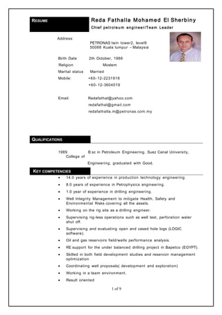 RESUME Reda Fathalla Mohamed El Sherbiny
Chief petroleu m engineer/Team Leader
Address:
PETRONAS twin tower2, level9
50088 Kuala lumpur – Malaysia
Birth Date 2th October, 1966
Religion Moslem
Marital status Married
Mobile: +60- 12-2231918
+60- 12-3604019
Email: Redafathal@yahoo.com
redafathal@gmail.com
redafathalla.m@petronas.com.my
QUALIFICATIONS
1989 B.sc in Petroleum Engineering, Suez Canal University,
College of
Engineering, graduated with Good.
KEY COMPETENCIES
• 14.0 years of experience in production technology engineering.
• 8.0 years of experience in Petrophysics engineering.
• 1.0 year of experience in drilling engineering.
• Well Integrity Management to mitigate Health, Safety and
Environmental Risks covering all the assets.
• Working on the rig site as a drilling engineer.
• Supervising rig-less operations such as well test, perforation water
shut off.
• Supervising and evaluating open and cased hole logs (LOGIC
software).
• Oil and gas reservoirs field/wells performance analysis.
• RE support for the under balanced drilling project in Bapetco (EGYPT).
• Skilled in both field development studies and reservoir management
optimization
• Coordinating well proposals( development and exploration)
• Working in a team environment.
• Result oriented
1 of 9
 