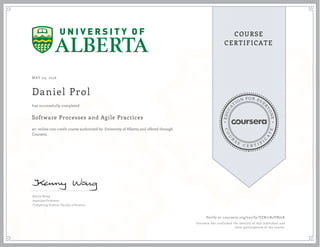 EDUCA
T
ION FOR EVE
R
YONE
CO
U
R
S
E
C E R T I F
I
C
A
TE
COURSE
CERTIFICATE
MAY 09, 2016
Daniel Prol
Software Processes and Agile Practices
an online non-credit course authorized by University of Alberta and offered through
Coursera
has successfully completed
Kenny Wong
Associate Professor
Computing Science, Faculty of Science
Verify at coursera.org/verify/VZR77R2VNJ2K
Coursera has confirmed the identity of this individual and
their participation in the course.
 