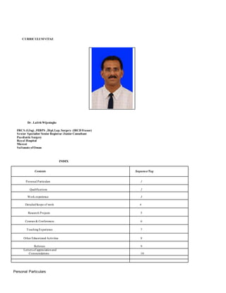 CURRICULUMVITAE
Dr . Lalith Wijesinghe
FRCS (Glsg) , FEBPS , Dipl.Lap. Surgery (IRCD France)
Senior Specialist/ Senior Registrar /Junior Consultant
Paediatric Surgery
Royal Hospital
Muscat
Sultanate ofOman
INDEX
Contents Sequence/Tag
Personal Particulars 1
Qualifications 2
Work experience 3
DetailedScope of work 4
Research Projects 5
Courses & Conferences 6
TeachingExperience 7
Other Educational Activities 8
Referees 9
Letters of appreciationand
Commendations 10
Personal Particulars
 