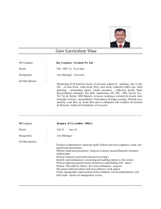 Core Curriculum Vitae
#9. Company : Bay Container Terminal Pvt Ltd
Period : Feb -2016 To As on date
Designation : Asst Manager– Accounts
Job Descriptions :
Monitoring of all branches books of accounts related of updating day to day
Job of cash book , bank book, Petty cash book, collection follow ups, fund
planning, outstanding report, vendor payments , collection details, Bank
Reconciliation statement, Pay Roll maintenance PF, ESI, TDS, Service tax ,
Vsl Tax & Return, MIS Reports, overseas remittance outward & inward, inter
branch& overseas reconciliation, Trail balance & ledger scrutiny, Profit & Loss
monthly, cash flow, & funds flow and co ordination with Auditors for Internal
& Statutory Audits for Finalization of Accounts
_____________________________________________________________________________________________
#8.Company : Krupaca & Co (Auditor Office)
Period : Feb 15 – Jan -16
Designation : Asst Manager
Job Descriptions :
Conduct comprehensive financial audits,federal and state compliance audit, and
agreed upon procedures.
Perform analytical procedures / analyses to detect unusualfinancial statement
relationships.
Perform internal control and substantive testing’s
Identify and communicate accounting and auditing matters to the seniors
Propose adjusting journal entries and discuss audit finding with clients
Prepare (Provided by Client) lists and confirmation requests
Document audit procedures and cross reference work papers
Create management representation letter comments and recommendations and
draft audit reports for management review
_____________________________________________________________________________________________
 