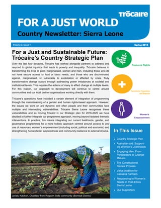FOR A JUST WORLD
Country Newsletter: Sierra Leone
In This Issue
 Country Strategic Plan
 Australian Aid: Support-
ing Women’s Livelihoods
 Engaging Men: From
Perpetrators to Change
Makers
 The Constitutional
Review Process
 Value Addition for
Cassava Farmers
 Responding to Women’s
Needs in Post-Ebola
Sierra Leone
 Our Supporters
For a Just and Sustainable Future:
Trócaire’s Country Strategic Plan
Over the last four decades, Trócaire has worked alongside partners to address and
respond to global injustice that leads to poverty and inequality. Trócaire believes in
transforming the lives of poor, marginalised, women and men, including those who do
not have secure access to food or basic needs, and those who are discriminated
against, marginalised, or vulnerable to exploitation or affected by crisis. Truly
transformative change occurs through addressing power imbalances at societal and
institutional levels. This requires the actions of many to effect change at multiple levels.
For this reason, our approach to development will continue to centre around
communities and our local partner organisations working directly with them.
Trócaire’s operations have included a certain element of integration of programming
through the mainstreaming of a gender and human rights-based approach. However,
the issues we work on are dynamic and often people and their communities face
multiple and intersecting vulnerabilities. Trócaire Sierra Leone recognises these
vulnerabilities and so moving forward in our Strategic plan for 2016-2020 we have
decided to further integrate our programme approach, moving beyond isolated thematic
interventions. In practice, this means integrating our current livelihoods, gender, and
governance programmes for a more holistic approach centred around access to and
use of resources, women’s empowerment (including social, political and economic) and
strengthening humanitarian preparedness and community resilience to external shocks.
Volume 2, Issue 1 Spring 2016
Jariatu Kalokoh, Chairlady from Rogbom Sella community (Bombali District)
 