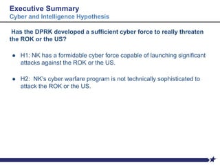 Executive Summary
Cyber and Intelligence Hypothesis
Has the DPRK developed a sufficient cyber force to really threaten
the ROK or the US?
● H1: NK has a formidable cyber force capable of launching significant
attacks against the ROK or the US.
● H2: NK’s cyber warfare program is not technically sophisticated to
attack the ROK or the US.
 