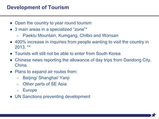 Development of Tourism
● Open the country to year round tourism
● 3 main areas in a specialized “zone”*
○ Paektu Mountain, Kumgang, Chilbo and Wonsan
● 400% increase in inquiries from people wanting to visit the country in
2013. **
● Tourists will still not be able to enter from South Korea
● Chinese news reporting the allowance of day trips from Dandong City,
China.
● Plans to expand air routes from:
○ Beijing/ Shanghai/ Yanji
○ Other parts of SE Asia
○ Europe
● UN Sanctions preventing development
 
