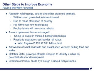 ● Abandon raising pigs, poultry and other grain fed animals.
○ Will focus on grass-fed animals instead
○ Due to mass starvation of country
○ Pig farms will now raise goats
○ Poultry farms will now raise rabbits.
● A more open ruler has encouraged:
○ China to invest in mines & border economics
○ Russia to upgrade cross-border rail roads
■ Also forgave D.P.R.K’ $11 billion debt.
● Allowance of small roadside and established vendors selling food and
water
● October 2013, province officials directed to identify 2 cities as
potential sites for development
● Creation of 2 bank cards by Foreign Trade & Koryo Banks.
Other Steps to Improve Economy
Paving the Way Forward
 