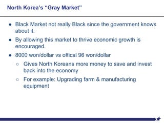 North Korea’s “Gray Market”
● Black Market not really Black since the government knows
about it.
● By allowing this market to thrive economic growth is
encouraged.
● 8000 won/dollar vs offical 96 won/dollar
○ Gives North Koreans more money to save and invest
back into the economy
○ For example: Upgrading farm & manufacturing
equipment
 