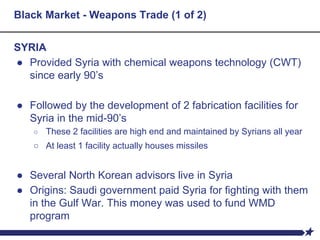 Black Market - Weapons Trade (1 of 2)
SYRIA
● Provided Syria with chemical weapons technology (CWT)
since early 90’s
● Followed by the development of 2 fabrication facilities for
Syria in the mid-90’s
○ These 2 facilities are high end and maintained by Syrians all year
○ At least 1 facility actually houses missiles
● Several North Korean advisors live in Syria
● Origins: Saudi government paid Syria for fighting with them
in the Gulf War. This money was used to fund WMD
program
 