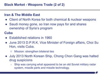 Black Market - Weapons Trade (2 of 2)
Iran & The Middle East
● Client of North Korea for both chemical & nuclear weapons
● Saudi money gone, so Iran now pays for and shares
ownership of Syria’s program
Cuba
● Established relations in 1960
● June 2013 D.P.R.K. Vice Minister of Foreign affairs, Choi Su
Hon, visits Cuba.
○ Mission: strengthen bilateral ties
● July 2013 North Korean Ship, Chong Chon Gang was halted
drug suspicions
○ Ship was carrying what appeared to be an old Soviet military radar
system, missile parts and missile technology.
 