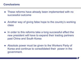 Conclusions
● These reforms have already been implemented with no
successful outcome
● Another way of giving false hope to the country’s working
class
● In order to this reforms take a long successful effect the
new president will have to expand their trading partners
past China and South Korea
● Absolute power must be given to the Workers Party of
Korea and continue to consolidated their power in the
government.
 
