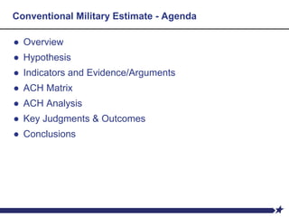Conventional Military Estimate - Agenda
● Overview
● Hypothesis
● Indicators and Evidence/Arguments
● ACH Matrix
● ACH Analysis
● Key Judgments & Outcomes
● Conclusions
 