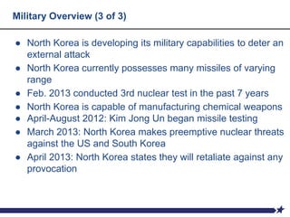 Military Overview (3 of 3)
● North Korea is developing its military capabilities to deter an
external attack
● North Korea currently possesses many missiles of varying
range
● Feb. 2013 conducted 3rd nuclear test in the past 7 years
● North Korea is capable of manufacturing chemical weapons
● April-August 2012: Kim Jong Un began missile testing
● March 2013: North Korea makes preemptive nuclear threats
against the US and South Korea
● April 2013: North Korea states they will retaliate against any
provocation
 