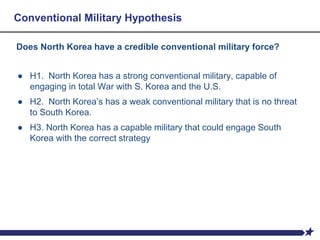 Conventional Military Hypothesis
Does North Korea have a credible conventional military force?
● H1. North Korea has a strong conventional military, capable of
engaging in total War with S. Korea and the U.S.
● H2. North Korea’s has a weak conventional military that is no threat
to South Korea.
● H3. North Korea has a capable military that could engage South
Korea with the correct strategy
 