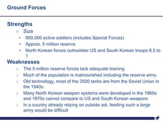 Ground Forces
Strengths
○ Size
• 950,000 active soldiers (includes Special Forces)
• Approx. 5 million reserve
• North Korean forces outnumber US and South Korean troops 8.5 to
1
Weaknesses
○ The 5 million reserve forces lack adequate training
○ Much of the population is malnourished including the reserve army
○ Old technology, most of the 3500 tanks are from the Soviet Union in
the 1940s
○ Many North Korean weapon systems were developed in the 1960s
and 1970s cannot compare to US and South Korean weapons
○ In a country already relying on outside aid, feeding such a large
army would be difficult
 