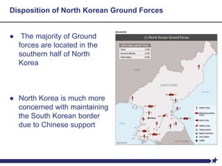 Disposition of North Korean Ground Forces
● The majority of Ground
forces are located in the
southern half of North
Korea
● North Korea is much more
concerned with maintaining
the South Korean border
due to Chinese support
 