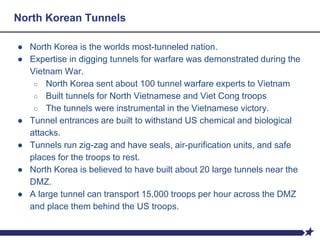 North Korean Tunnels
● North Korea is the worlds most-tunneled nation.
● Expertise in digging tunnels for warfare was demonstrated during the
Vietnam War.
○ North Korea sent about 100 tunnel warfare experts to Vietnam
○ Built tunnels for North Vietnamese and Viet Cong troops
○ The tunnels were instrumental in the Vietnamese victory.
● Tunnel entrances are built to withstand US chemical and biological
attacks.
● Tunnels run zig-zag and have seals, air-purification units, and safe
places for the troops to rest.
● North Korea is believed to have built about 20 large tunnels near the
DMZ.
● A large tunnel can transport 15,000 troops per hour across the DMZ
and place them behind the US troops.
 