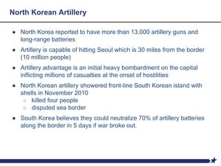 North Korean Artillery
● North Korea reported to have more than 13,000 artillery guns and
long-range batteries
● Artillery is capable of hitting Seoul which is 30 miles from the border
(10 million people)
● Artillery advantage is an initial heavy bombardment on the capital
inflicting millions of casualties at the onset of hostilities
● North Korean artillery showered front-line South Korean island with
shells in November 2010
○ killed four people
○ disputed sea border
● South Korea believes they could neutralize 70% of artillery batteries
along the border in 5 days if war broke out.
 