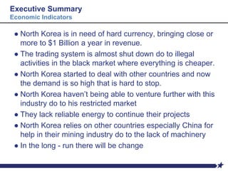 Executive Summary
Economic Indicators
● North Korea is in need of hard currency, bringing close or
more to $1 Billion a year in revenue.
● The trading system is almost shut down do to illegal
activities in the black market where everything is cheaper.
● North Korea started to deal with other countries and now
the demand is so high that is hard to stop.
● North Korea haven’t being able to venture further with this
industry do to his restricted market
● They lack reliable energy to continue their projects
● North Korea relies on other countries especially China for
help in their mining industry do to the lack of machinery
● In the long - run there will be change
 