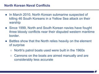 North Korean Naval Conflicts
● In March 2010, North Korean submarine suspected of
killing 46 South Koreans in a Yellow Sea attack on their
warship
● Since 1999, North and South Korean navies have fought
three bloody conflicts near their disputed western maritime
border.
● Battles show that the North relies heavily on the element
of surprise
○ North's patrol boats used were built in the 1960s
○ Cannons on the boats are aimed manually and are
considerably less accurate
 