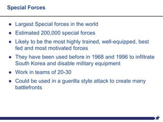 Special Forces
● Largest Special forces in the world
● Estimated 200,000 special forces
● Likely to be the most highly trained, well-equipped, best
fed and most motivated forces
● They have been used before in 1968 and 1996 to infiltrate
South Korea and disable military equipment
● Work in teams of 20-30
● Could be used in a guerilla style attack to create many
battlefronts
 