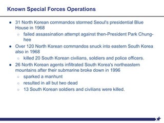 Known Special Forces Operations
● 31 North Korean commandos stormed Seoul's presidential Blue
House in 1968
○ failed assassination attempt against then-President Park Chung-
hee
● Over 120 North Korean commandos snuck into eastern South Korea
also in 1968
○ killed 20 South Korean civilians, soldiers and police officers.
● 26 North Korean agents infiltrated South Korea's northeastern
mountains after their submarine broke down in 1996
○ sparked a manhunt
○ resulted in all but two dead
○ 13 South Korean soldiers and civilians were killed.
 