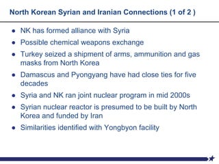 North Korean Syrian and Iranian Connections (1 of 2 )
● NK has formed alliance with Syria
● Possible chemical weapons exchange
● Turkey seized a shipment of arms, ammunition and gas
masks from North Korea
● Damascus and Pyongyang have had close ties for five
decades
● Syria and NK ran joint nuclear program in mid 2000s
● Syrian nuclear reactor is presumed to be built by North
Korea and funded by Iran
● Similarities identified with Yongbyon facility
 