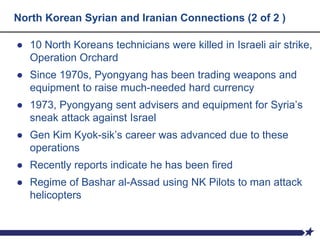 North Korean Syrian and Iranian Connections (2 of 2 )
● 10 North Koreans technicians were killed in Israeli air strike,
Operation Orchard
● Since 1970s, Pyongyang has been trading weapons and
equipment to raise much-needed hard currency
● 1973, Pyongyang sent advisers and equipment for Syria’s
sneak attack against Israel
● Gen Kim Kyok-sik’s career was advanced due to these
operations
● Recently reports indicate he has been fired
● Regime of Bashar al-Assad using NK Pilots to man attack
helicopters
 