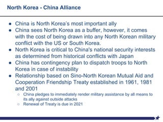North Korea - China Alliance
● China is North Korea’s most important ally
● China sees North Korea as a buffer, however, it comes
with the cost of being drawn into any North Korean military
conflict with the US or South Korea.
● North Korea is critical to China's national security interests
as determined from historical conflicts with Japan
● China has contingency plan to dispatch troops to North
Korea in case of instability
● Relationship based on Sino-North Korean Mutual Aid and
Cooperation Friendship Treaty established in 1961, 1981
and 2001
○ China pledges to immediately render military assistance by all means to
its ally against outside attacks
○ Renewal of Treaty is due in 2021
 