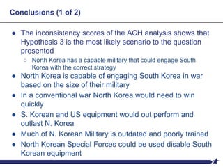 Conclusions (1 of 2)
● The inconsistency scores of the ACH analysis shows that
Hypothesis 3 is the most likely scenario to the question
presented
○ North Korea has a capable military that could engage South
Korea with the correct strategy
● North Korea is capable of engaging South Korea in war
based on the size of their military
● In a conventional war North Korea would need to win
quickly
● S. Korean and US equipment would out perform and
outlast N. Korea
● Much of N. Korean Military is outdated and poorly trained
● North Korean Special Forces could be used disable South
Korean equipment
 