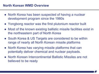 North Korean WMD Overview
● North Korea has been suspected of having a nuclear
development program since the 1980s
● Yongbong reactor was the first plutonium reactor built
● Most of the known existing ballistic missile facilities exist in
the northeastern part of North Korea
● South Korea & US Targets are considered to be within
range of nearly all North Korean missile platforms
● North Korea has varying missile platforms that can
potentially deliver chemical and nuclear payloads.
● North Korean Intercontinental Ballistic Missiles are not
believed to be ready
 