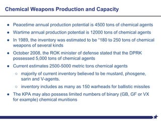 Chemical Weapons Production and Capacity
● Peacetime annual production potential is 4500 tons of chemical agents
● Wartime annual production potential is 12000 tons of chemical agents
● In 1989, the inventory was estimated to be “180 to 250 tons of chemical
weapons of several kinds
● October 2008, the ROK minister of defense stated that the DPRK
possessed 5,000 tons of chemical agents
● Current estimates 2500-5000 metric tons chemical agents
○ majority of current inventory believed to be mustard, phosgene,
sarin and V-agents.
○ inventory includes as many as 150 warheads for ballistic missiles
● The KPA may also possess limited numbers of binary (GB, GF or VX
for example) chemical munitions
 