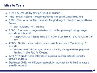 Missile Tests
● 1990: Successfully tests a Scud-C missile
● 1993: Test of Nodong-1 Missile launched into Sea of Japan (500 km)
● 1998: Test of a nuclear-capable Taepodong-1 missile over northern
Japan
○ claims launch of satellite
● 2006 : five short-range missiles and a Taepodong-2 long-range
missile are tested
○ Taepodong-2 missile fails a minute after launch and lands in the
sea
● 2009: North Korea claims successful launches a Taepodong-2
missile.
○ second and third stages of the missile, along with its payload,
landed in the Pacific Ocean.
● April 2012: North Korea attempts to launch a weather satellite using the
Unha-3 and fails
● December 2012: North Korea successfully launches the Unha-3 to place a
satellite into orbit
 