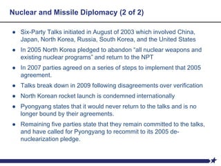 Nuclear and Missile Diplomacy (2 of 2)
● Six-Party Talks initiated in August of 2003 which involved China,
Japan, North Korea, Russia, South Korea, and the United States
● In 2005 North Korea pledged to abandon “all nuclear weapons and
existing nuclear programs” and return to the NPT
● In 2007 parties agreed on a series of steps to implement that 2005
agreement.
● Talks break down in 2009 following disagreements over verification
● North Korean rocket launch is condemned internationally
● Pyongyang states that it would never return to the talks and is no
longer bound by their agreements.
● Remaining five parties state that they remain committed to the talks,
and have called for Pyongyang to recommit to its 2005 de-
nuclearization pledge.
 