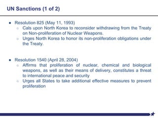 UN Sanctions (1 of 2)
● Resolution 825 (May 11, 1993)
○ Cals upon North Korea to reconsider withdrawing from the Treaty
on Non-proliferation of Nuclear Weapons.
○ Urges North Korea to honor its non-proliferation obligations under
the Treaty.
● Resolution 1540 (April 28, 2004)
○ Affirms that proliferation of nuclear, chemical and biological
weapons, as well as their means of delivery, constitutes a threat
to international peace and security
○ Urges all States to take additional effective measures to prevent
proliferation
 