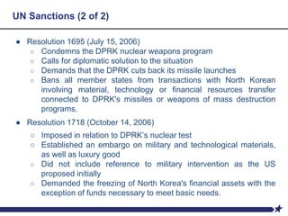 UN Sanctions (2 of 2)
● Resolution 1695 (July 15, 2006)
○ Condemns the DPRK nuclear weapons program
○ Calls for diplomatic solution to the situation
○ Demands that the DPRK cuts back its missile launches
○ Bans all member states from transactions with North Korean
involving material, technology or financial resources transfer
connected to DPRK's missiles or weapons of mass destruction
programs.
● Resolution 1718 (October 14, 2006)
○ Imposed in relation to DPRK’s nuclear test
○ Established an embargo on military and technological materials,
as well as luxury good
○ Did not include reference to military intervention as the US
proposed initially
○ Demanded the freezing of North Korea's financial assets with the
exception of funds necessary to meet basic needs.
 