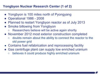 Yongbyon Nuclear Research Center (1 of 2)
● Yongbyon is 100 miles north of Pyongyang
● Operational 1986 - 2008
● Planned to restart Yongbyon reactor as of July 2013
● Smoke billowing from Yongbyon
○ Researchers believe will be active again shortly
● November 2012 most exterior construction completed
○ doubts remain about the ability to connect the reactor to the
old power grid
● Contains fuel refabrication and reprocessing facility
● Gas centrifuge plant can supply low enriched uranium
○ believes it could produce highly enriched uranium
 
