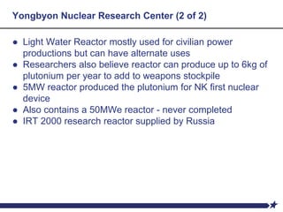 Yongbyon Nuclear Research Center (2 of 2)
● Light Water Reactor mostly used for civilian power
productions but can have alternate uses
● Researchers also believe reactor can produce up to 6kg of
plutonium per year to add to weapons stockpile
● 5MW reactor produced the plutonium for NK first nuclear
device
● Also contains a 50MWe reactor - never completed
● IRT 2000 research reactor supplied by Russia
 