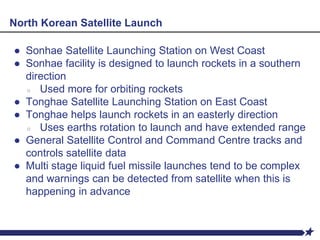 North Korean Satellite Launch
● Sonhae Satellite Launching Station on West Coast
● Sonhae facility is designed to launch rockets in a southern
direction
○ Used more for orbiting rockets
● Tonghae Satellite Launching Station on East Coast
● Tonghae helps launch rockets in an easterly direction
○ Uses earths rotation to launch and have extended range
● General Satellite Control and Command Centre tracks and
controls satellite data
● Multi stage liquid fuel missile launches tend to be complex
and warnings can be detected from satellite when this is
happening in advance
 