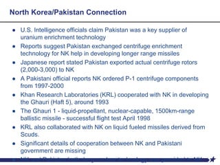 North Korea/Pakistan Connection
● U.S. Intelligence officials claim Pakistan was a key supplier of
uranium enrichment technology
● Reports suggest Pakistan exchanged centrifuge enrichment
technology for NK help in developing longer range missiles
● Japanese report stated Pakistan exported actual centrifuge rotors
(2,000-3,000) to NK
● A Pakistani official reports NK ordered P-1 centrifuge components
from 1997-2000
● Khan Research Laboratories (KRL) cooperated with NK in developing
the Ghauri (Haft 5), around 1993
● The Ghauri 1 - liquid-propellant, nuclear-capable, 1500km-range
ballistic missile - successful flight test April 1998
● KRL also collaborated with NK on liquid fueled missiles derived from
Scuds.
● Significant details of cooperation between NK and Pakistani
government are missing
● NK and Pakistan both deny nuclear technology was provided to NK
 