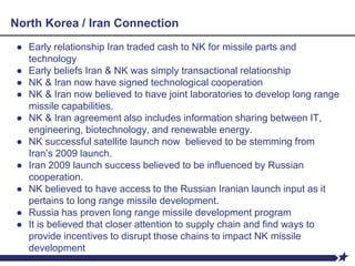 North Korea / Iran Connection
● Early relationship Iran traded cash to NK for missile parts and
technology
● Early beliefs Iran & NK was simply transactional relationship
● NK & Iran now have signed technological cooperation
● NK & Iran now believed to have joint laboratories to develop long range
missile capabilities.
● NK & Iran agreement also includes information sharing between IT,
engineering, biotechnology, and renewable energy.
● NK successful satellite launch now believed to be stemming from
Iran’s 2009 launch.
● Iran 2009 launch success believed to be influenced by Russian
cooperation.
● NK believed to have access to the Russian Iranian launch input as it
pertains to long range missile development.
● Russia has proven long range missile development program
● It is believed that closer attention to supply chain and find ways to
provide incentives to disrupt those chains to impact NK missile
development
 