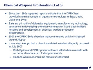 Chemical Weapons Proliferation (1 of 3)
● Since the 1990s repeated reports indicate that the DPRK has
provided chemical weapons, agents or technology to Egypt, Iran,
Libya and Syria.
● Sale are primarily of defensive equipment, manufacturing technology,
assistance in developing chemical warheads for Scud class ballistic
missiles and development of chemical warfare production
infrastructure.
● 2007 the DPRK-Syria chemical weapons-related activity increased
around Aleppo
● It was near Aleppo that a chemical-related accident allegedly occurred
in July 2007
○ Both Syrian and DPRK personnel were killed when a missile with
a chemical warhead exploded prematurely
○ Reports were numerous but remain unconfirmed
 