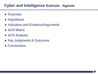 Cyber and Intelligence Estimate - Agenda
● Overview
● Hypothesis
● Indicators and Evidence/Arguments
● ACH Matrix
● ACH Analysis
● Key Judgments & Outcomes
● Conclusions
 