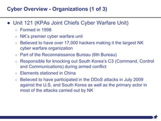 Cyber Overview - Organizations (1 of 3)
● Unit 121 (KPAs Joint Chiefs Cyber Warfare Unit)
○ Formed in 1998
○ NK’s premier cyber warfare unit
○ Believed to have over 17,000 hackers making it the largest NK
cyber warfare organization
○ Part of the Reconnaissance Bureau (6th Bureau)
○ Responsible for knocking out South Korea’s C3 (Command, Control
and Communications) during armed conflict
○ Elements stationed in China
○ Believed to have participated in the DDoS attacks in July 2009
against the U.S. and South Korea as well as the primary actor in
most of the attacks carried out by NK
 