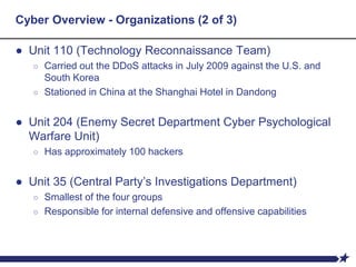 Cyber Overview - Organizations (2 of 3)
● Unit 110 (Technology Reconnaissance Team)
○ Carried out the DDoS attacks in July 2009 against the U.S. and
South Korea
○ Stationed in China at the Shanghai Hotel in Dandong
● Unit 204 (Enemy Secret Department Cyber Psychological
Warfare Unit)
○ Has approximately 100 hackers
● Unit 35 (Central Party’s Investigations Department)
○ Smallest of the four groups
○ Responsible for internal defensive and offensive capabilities
 
