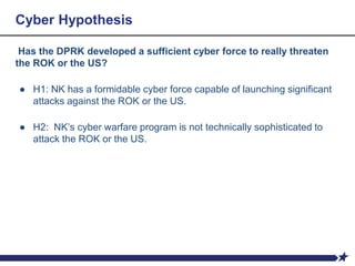 Cyber Hypothesis
Has the DPRK developed a sufficient cyber force to really threaten
the ROK or the US?
● H1: NK has a formidable cyber force capable of launching significant
attacks against the ROK or the US.
● H2: NK’s cyber warfare program is not technically sophisticated to
attack the ROK or the US.
 