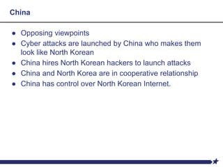 China
● Opposing viewpoints
● Cyber attacks are launched by China who makes them
look like North Korean
● China hires North Korean hackers to launch attacks
● China and North Korea are in cooperative relationship
● China has control over North Korean Internet.
 